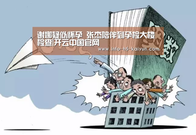 谢娜疑似怀孕 张杰陪伴到孕检大楼检查|开云中国官网(图1) 开云中国官网